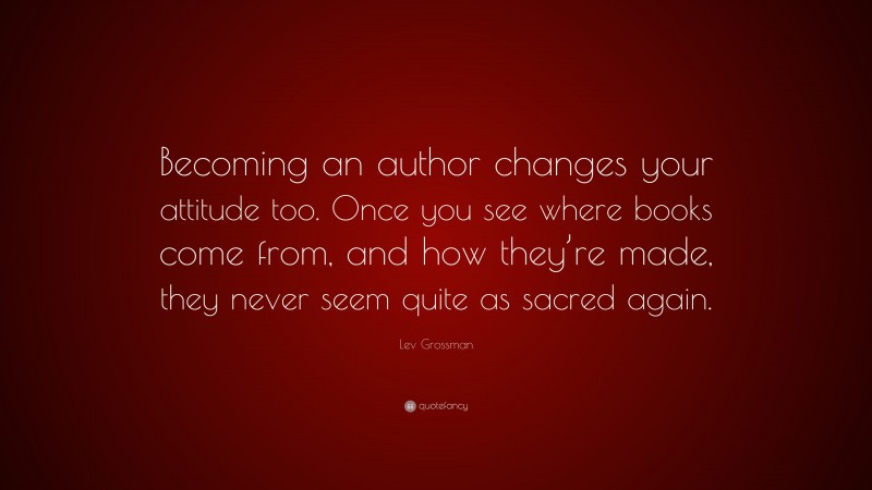 Lev Grossman Quote: “Becoming an author changes your attitude too. Once you see where books come from, and how they’re made, they never seem quite as sacred again.”