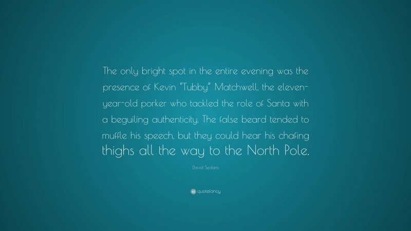 David Sedaris Quote: “The only bright spot in the entire evening was the presence of Kevin “Tubby” Matchwell, the eleven-year-old porker who tackled the role of Santa with a beguiling authenticity. The false beard tended to muffle his speech, but they could hear his chafing thighs all the way to the North Pole.”