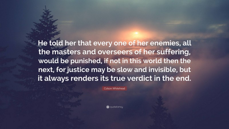 Colson Whitehead Quote: “He told her that every one of her enemies, all the masters and overseers of her suffering, would be punished, if not in this world then the next, for justice may be slow and invisible, but it always renders its true verdict in the end.”