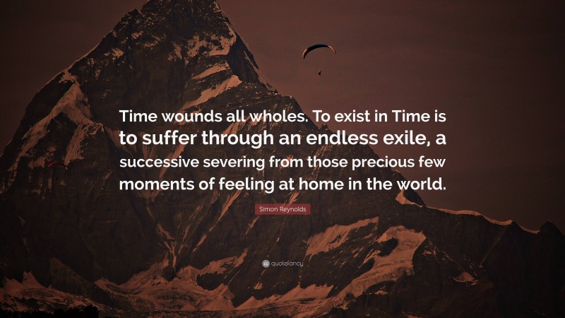 Simon Reynolds Quote: “Time wounds all wholes. To exist in Time is to suffer through an endless exile, a successive severing from those precious few moments of feeling at home in the world.”