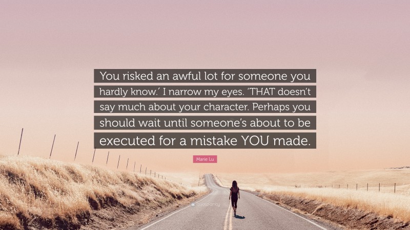 Marie Lu Quote: “You risked an awful lot for someone you hardly know.′ I narrow my eyes. ‘THAT doesn’t say much about your character. Perhaps you should wait until someone’s about to be executed for a mistake YOU made.”