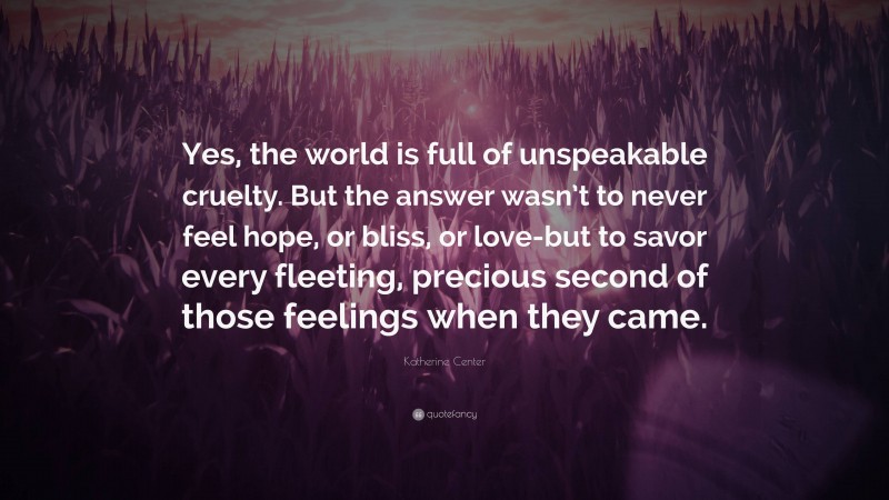 Katherine Center Quote: “Yes, the world is full of unspeakable cruelty. But the answer wasn’t to never feel hope, or bliss, or love-but to savor every fleeting, precious second of those feelings when they came.”