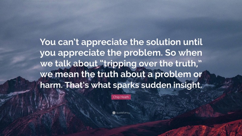 Chip Heath Quote: “You can’t appreciate the solution until you appreciate the problem. So when we talk about “tripping over the truth,” we mean the truth about a problem or harm. That’s what sparks sudden insight.”