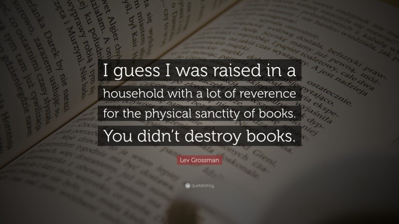 Lev Grossman Quote: “I guess I was raised in a household with a lot of reverence for the physical sanctity of books. You didn’t destroy books.”
