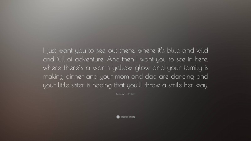 Melissa C. Walker Quote: “I just want you to see out there, where it’s blue and wild and full of adventure. And then I want you to see in here, where there’s a warm yellow glow and your family is making dinner and your mom and dad are dancing and your little sister is hoping that you’ll throw a smile her way.”