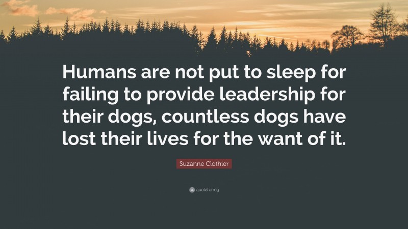 Suzanne Clothier Quote: “Humans are not put to sleep for failing to provide leadership for their dogs, countless dogs have lost their lives for the want of it.”