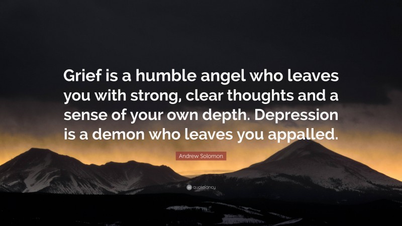 Andrew Solomon Quote: “Grief is a humble angel who leaves you with strong, clear thoughts and a sense of your own depth. Depression is a demon who leaves you appalled.”