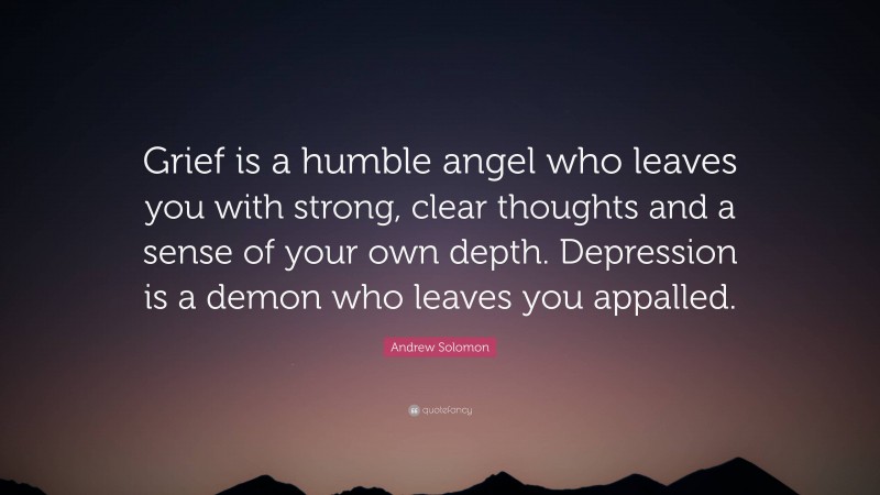 Andrew Solomon Quote: “Grief is a humble angel who leaves you with strong, clear thoughts and a sense of your own depth. Depression is a demon who leaves you appalled.”