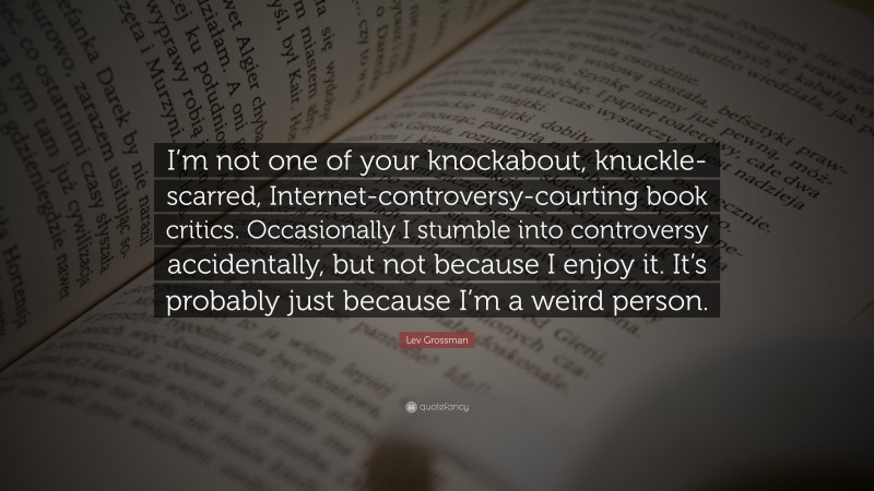 Lev Grossman Quote: “I’m not one of your knockabout, knuckle-scarred, Internet-controversy-courting book critics. Occasionally I stumble into controversy accidentally, but not because I enjoy it. It’s probably just because I’m a weird person.”