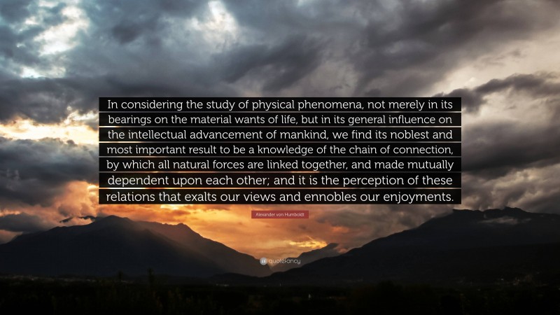 Alexander von Humboldt Quote: “In considering the study of physical phenomena, not merely in its bearings on the material wants of life, but in its general influence on the intellectual advancement of mankind, we find its noblest and most important result to be a knowledge of the chain of connection, by which all natural forces are linked together, and made mutually dependent upon each other; and it is the perception of these relations that exalts our views and ennobles our enjoyments.”