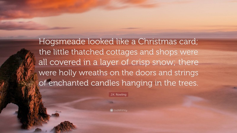 J.K. Rowling Quote: “Hogsmeade looked like a Christmas card; the little thatched cottages and shops were all covered in a layer of crisp snow; there were holly wreaths on the doors and strings of enchanted candles hanging in the trees.”