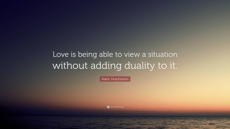 Alaric Hutchinson Quote: “Love is being able to view a situation without adding duality to it.”