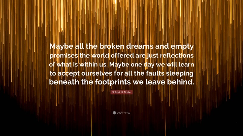 Robert M. Drake Quote: “Maybe all the broken dreams and empty promises the world offered are just reflections of what is within us. Maybe one day we will learn to accept ourselves for all the faults sleeping beneath the footprints we leave behind.”