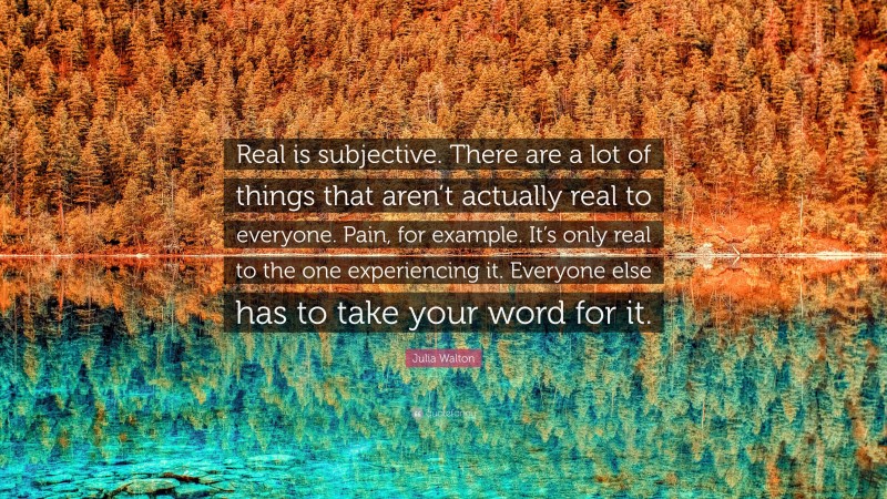 Julia Walton Quote: “Real is subjective. There are a lot of things that aren’t actually real to everyone. Pain, for example. It’s only real to the one experiencing it. Everyone else has to take your word for it.”