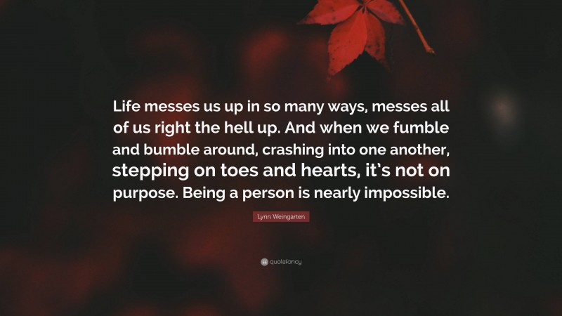 Lynn Weingarten Quote: “Life messes us up in so many ways, messes all of us right the hell up. And when we fumble and bumble around, crashing into one another, stepping on toes and hearts, it’s not on purpose. Being a person is nearly impossible.”