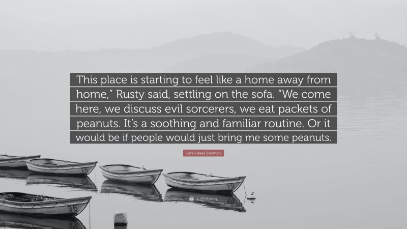 Sarah Rees Brennan Quote: “This place is starting to feel like a home away from home,” Rusty said, settling on the sofa. “We come here, we discuss evil sorcerers, we eat packets of peanuts. It’s a soothing and familiar routine. Or it would be if people would just bring me some peanuts.”