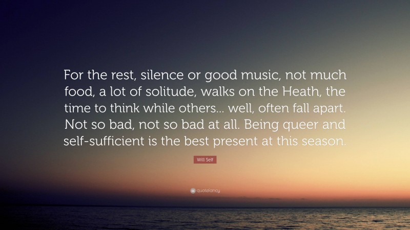 Will Self Quote: “For the rest, silence or good music, not much food, a lot of solitude, walks on the Heath, the time to think while others... well, often fall apart. Not so bad, not so bad at all. Being queer and self-sufficient is the best present at this season.”