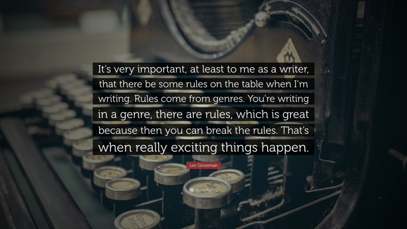 Lev Grossman Quote: “It’s very important, at least to me as a writer, that there be some rules on the table when I’m writing. Rules come from genres. You’re writing in a genre, there are rules, which is great because then you can break the rules. That’s when really exciting things happen.”