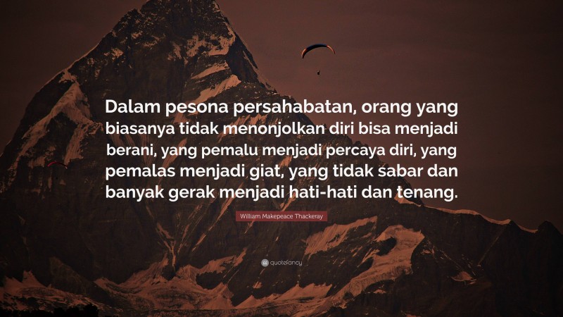 William Makepeace Thackeray Quote: “Dalam pesona persahabatan, orang yang biasanya tidak menonjolkan diri bisa menjadi berani, yang pemalu menjadi percaya diri, yang pemalas menjadi giat, yang tidak sabar dan banyak gerak menjadi hati-hati dan tenang.”