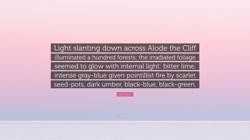 Jack Vance Quote: “Light slanting down across Alode the Cliff illuminated a hundred forests; the irradiated foliage seemed to glow with internal light: bitter lime, intense gray-blue given pointillist fire by scarlet seed-pots, dark umber, black-blue, black-green.”