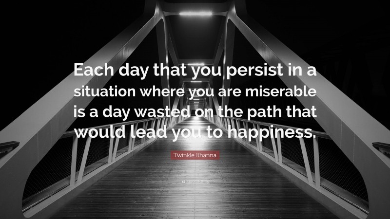 Twinkle Khanna Quote: “Each day that you persist in a situation where you are miserable is a day wasted on the path that would lead you to happiness.”