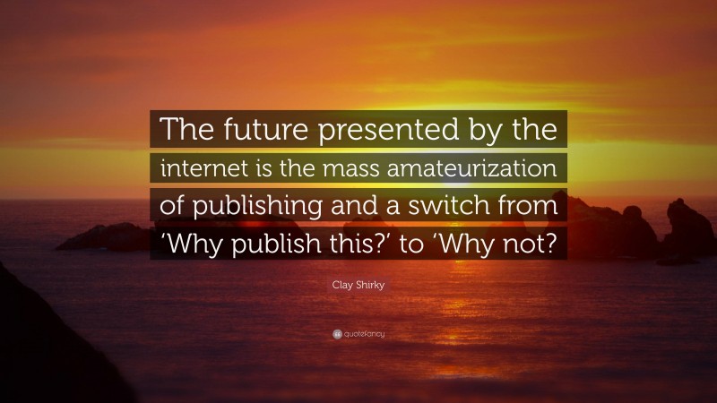 Clay Shirky Quote: “The future presented by the internet is the mass amateurization of publishing and a switch from ‘Why publish this?’ to ‘Why not?”