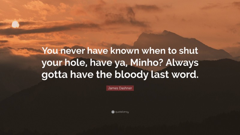 James Dashner Quote: “You never have known when to shut your hole, have ya, Minho? Always gotta have the bloody last word.”