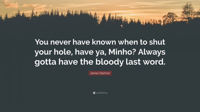 James Dashner Quote: “You never have known when to shut your hole, have ya, Minho? Always gotta have the bloody last word.”