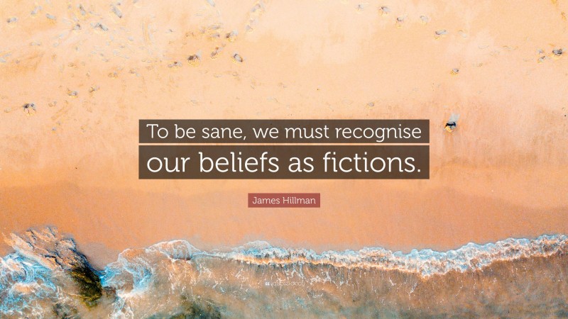 James Hillman Quote: “To be sane, we must recognise our beliefs as fictions.”