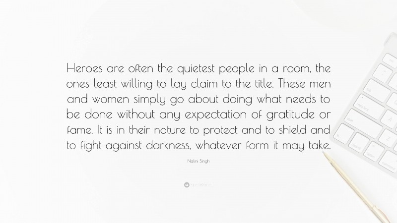 Nalini Singh Quote: “Heroes are often the quietest people in a room, the ones least willing to lay claim to the title. These men and women simply go about doing what needs to be done without any expectation of gratitude or fame. It is in their nature to protect and to shield and to fight against darkness, whatever form it may take.”