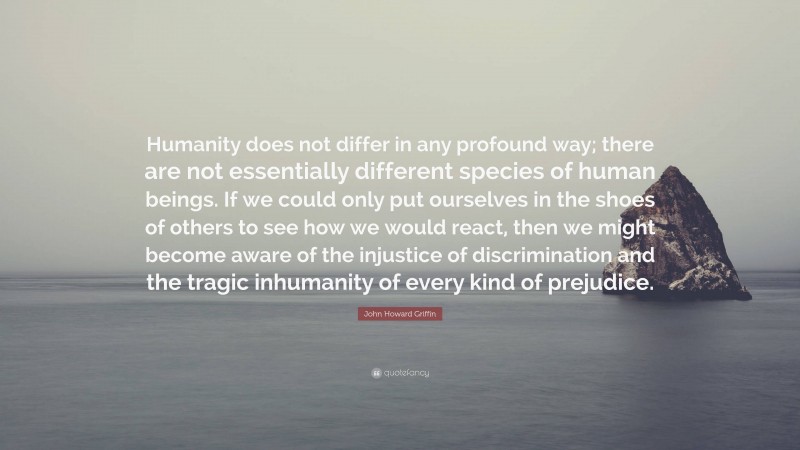 John Howard Griffin Quote: “Humanity does not differ in any profound way; there are not essentially different species of human beings. If we could only put ourselves in the shoes of others to see how we would react, then we might become aware of the injustice of discrimination and the tragic inhumanity of every kind of prejudice.”