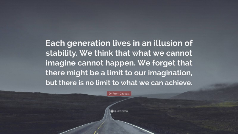 Dr Prem Jagyasi Quote: “Each generation lives in an illusion of stability. We think that what we cannot imagine cannot happen. We forget that there might be a limit to our imagination, but there is no limit to what we can achieve.”