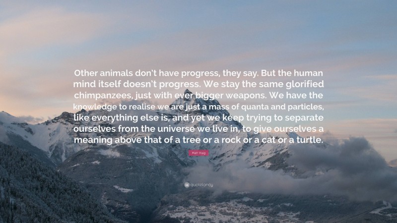 Matt Haig Quote: “Other animals don’t have progress, they say. But the human mind itself doesn’t progress. We stay the same glorified chimpanzees, just with ever bigger weapons. We have the knowledge to realise we are just a mass of quanta and particles, like everything else is, and yet we keep trying to separate ourselves from the universe we live in, to give ourselves a meaning above that of a tree or a rock or a cat or a turtle.”