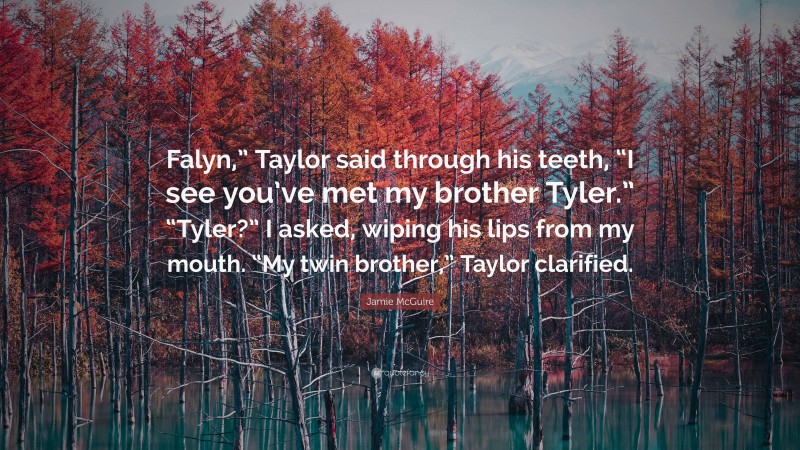 Jamie McGuire Quote: “Falyn,” Taylor said through his teeth, “I see you’ve met my brother Tyler.” “Tyler?” I asked, wiping his lips from my mouth. “My twin brother,” Taylor clarified.”