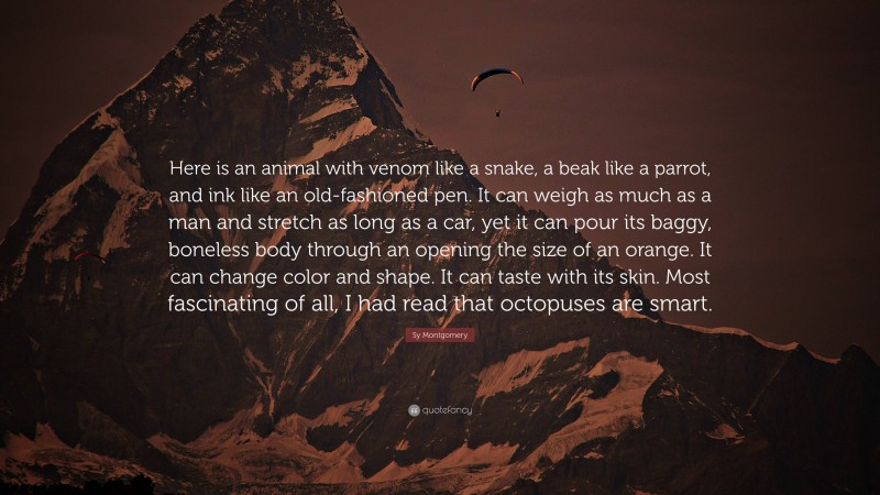 Sy Montgomery Quote: “Here is an animal with venom like a snake, a beak like a parrot, and ink like an old-fashioned pen. It can weigh as much as a man and stretch as long as a car, yet it can pour its baggy, boneless body through an opening the size of an orange. It can change color and shape. It can taste with its skin. Most fascinating of all, I had read that octopuses are smart.”