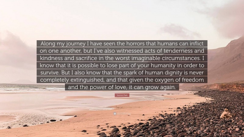 Yeonmi Park Quote: “Along my journey I have seen the horrors that humans can inflict on one another, but I’ve also witnessed acts of tenderness and kindness and sacrifice in the worst imaginable circumstances. I know that it is possible to lose part of your humanity in order to survive. But I also know that the spark of human dignity is never completely extinguished, and that given the oxygen of freedom and the power of love, it can grow again.”