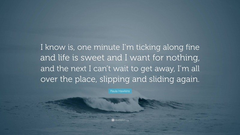 Paula Hawkins Quote: “I know is, one minute I’m ticking along fine and life is sweet and I want for nothing, and the next I can’t wait to get away, I’m all over the place, slipping and sliding again.”