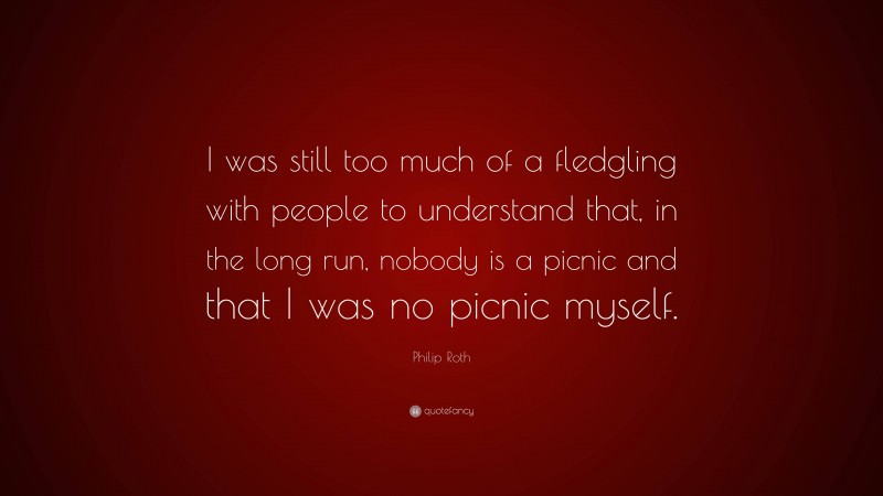 Philip Roth Quote: “I was still too much of a fledgling with people to understand that, in the long run, nobody is a picnic and that I was no picnic myself.”