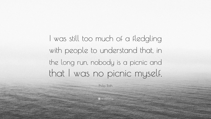 Philip Roth Quote: “I was still too much of a fledgling with people to understand that, in the long run, nobody is a picnic and that I was no picnic myself.”