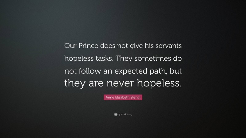 Anne Elisabeth Stengl Quote: “Our Prince does not give his servants hopeless tasks. They sometimes do not follow an expected path, but they are never hopeless.”