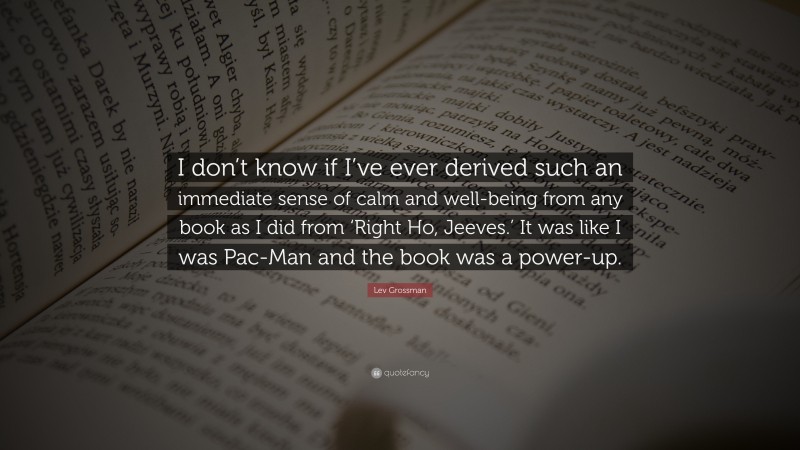 Lev Grossman Quote: “I don’t know if I’ve ever derived such an immediate sense of calm and well-being from any book as I did from ‘Right Ho, Jeeves.’ It was like I was Pac-Man and the book was a power-up.”