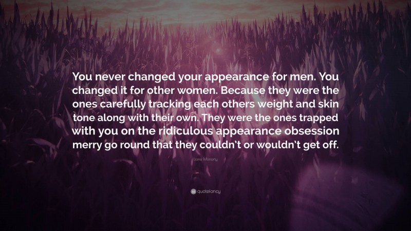 Liane Moriarty Quote: “You never changed your appearance for men. You changed it for other women. Because they were the ones carefully tracking each others weight and skin tone along with their own. They were the ones trapped with you on the ridiculous appearance obsession merry go round that they couldn’t or wouldn’t get off.”