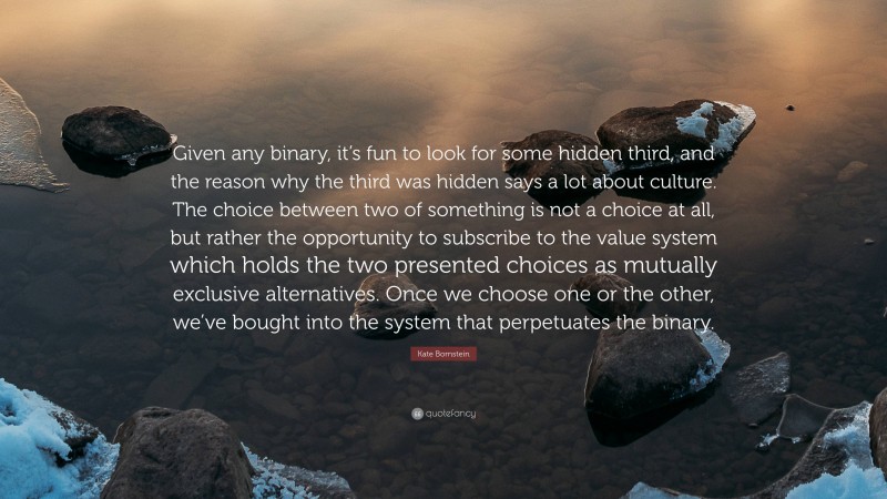 Kate Bornstein Quote: “Given any binary, it’s fun to look for some hidden third, and the reason why the third was hidden says a lot about culture. The choice between two of something is not a choice at all, but rather the opportunity to subscribe to the value system which holds the two presented choices as mutually exclusive alternatives. Once we choose one or the other, we’ve bought into the system that perpetuates the binary.”