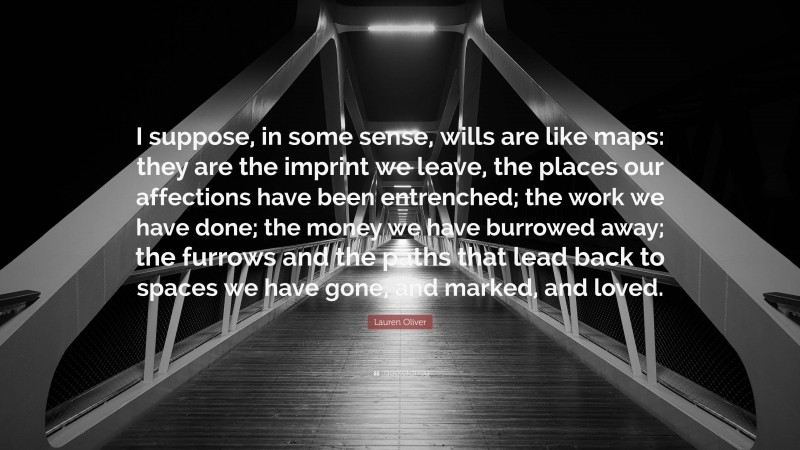 Lauren Oliver Quote: “I suppose, in some sense, wills are like maps: they are the imprint we leave, the places our affections have been entrenched; the work we have done; the money we have burrowed away; the furrows and the paths that lead back to spaces we have gone, and marked, and loved.”