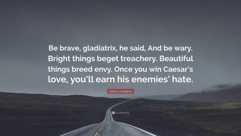 Lesley Livingston Quote: “Be brave, gladiatrix, he said, And be wary. Bright things beget treachery. Beautiful things breed envy. Once you win Caesar’s love, you’ll earn his enemies’ hate.”
