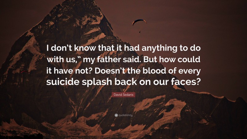 David Sedaris Quote: “I don’t know that it had anything to do with us,” my father said. But how could it have not? Doesn’t the blood of every suicide splash back on our faces?”