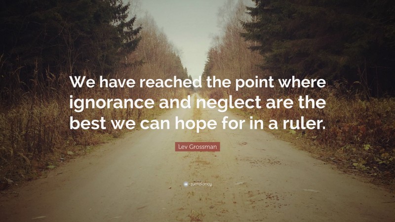 Lev Grossman Quote: “We have reached the point where ignorance and neglect are the best we can hope for in a ruler.”