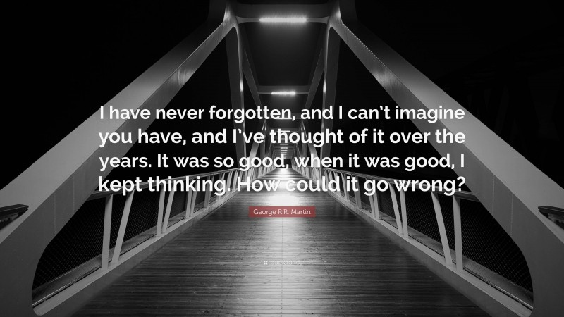 George R.R. Martin Quote: “I have never forgotten, and I can’t imagine you have, and I’ve thought of it over the years. It was so good, when it was good, I kept thinking. How could it go wrong?”