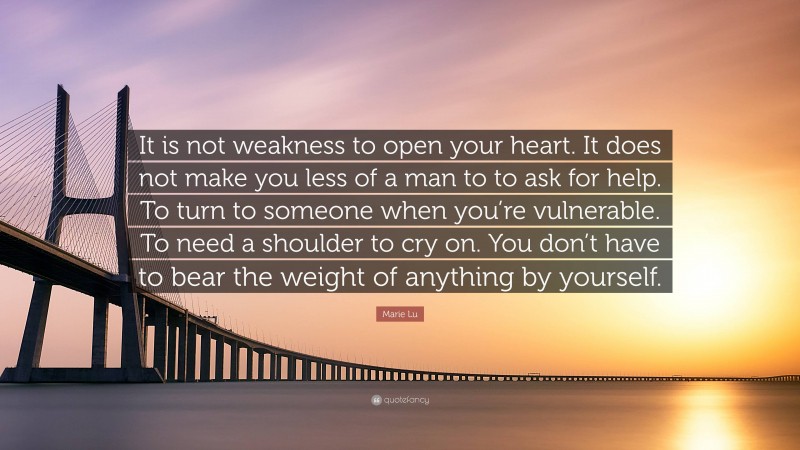 Marie Lu Quote: “It is not weakness to open your heart. It does not make you less of a man to to ask for help. To turn to someone when you’re vulnerable. To need a shoulder to cry on. You don’t have to bear the weight of anything by yourself.”