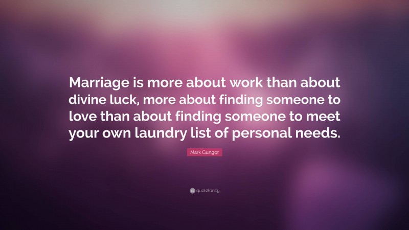 Mark Gungor Quote: “Marriage is more about work than about divine luck, more about finding someone to love than about finding someone to meet your own laundry list of personal needs.”